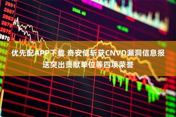 优先配APP下载 奇安信斩获CNVD漏洞信息报送突出贡献单位等四项荣誉