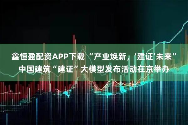 鑫恒盈配资APP下载 “产业焕新，‘建证’未来”中国建筑“建证”大模型发布活动在京举办