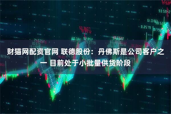 财猫网配资官网 联德股份：丹佛斯是公司客户之一 目前处于小批量供货阶段