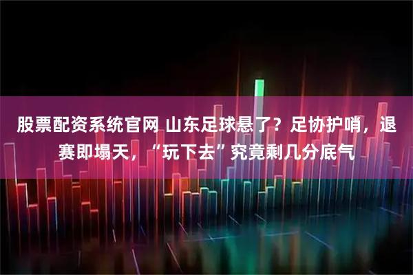 股票配资系统官网 山东足球悬了？足协护哨，退赛即塌天，“玩下去”究竟剩几分底气