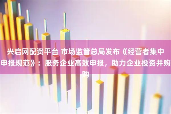 兴启网配资平台 市场监管总局发布《经营者集中申报规范》：服务企业高效申报，助力企业投资并购