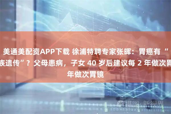 美通美配资APP下载 徐浦特聘专家张晖：胃癌有 “家族遗传”？父母患病，子女 40 岁后建议每 2 年做次胃镜