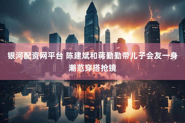 银河配资网平台 陈建斌和蒋勤勤带儿子会友一身潮范穿搭抢镜