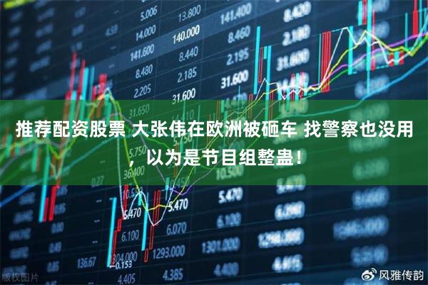 推荐配资股票 大张伟在欧洲被砸车 找警察也没用，以为是节目组整蛊！
