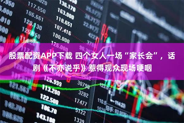 股票配资APP下载 四个女人一场“家长会”，话剧《不亦说乎》惹得观众现场哽咽