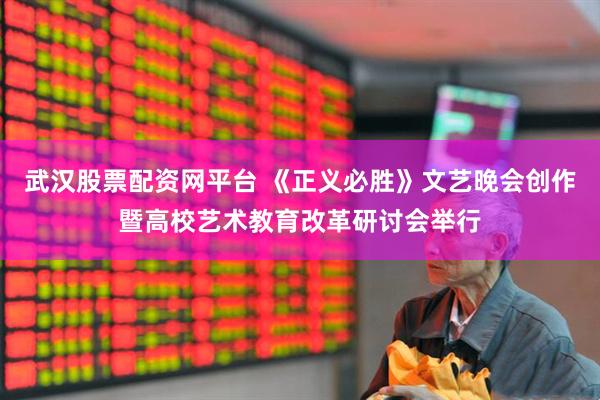 武汉股票配资网平台 《正义必胜》文艺晚会创作暨高校艺术教育改革研讨会举行
