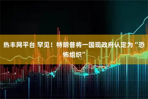 热丰网平台 罕见！特朗普将一国现政府认定为“恐怖组织”