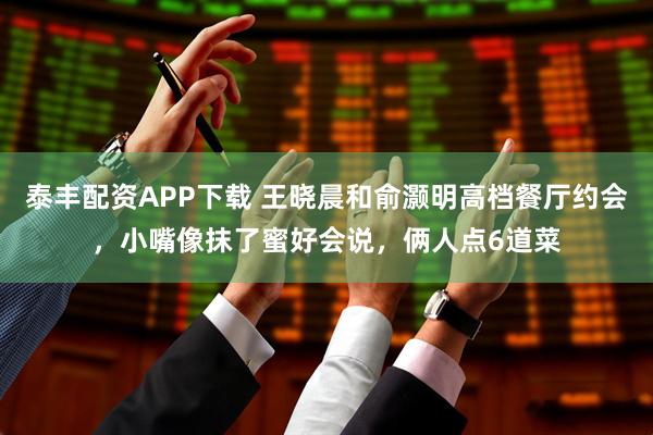 泰丰配资APP下载 王晓晨和俞灏明高档餐厅约会，小嘴像抹了蜜好会说，俩人点6道菜