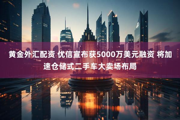 黄金外汇配资 优信宣布获5000万美元融资 将加速仓储式二手车大卖场布局