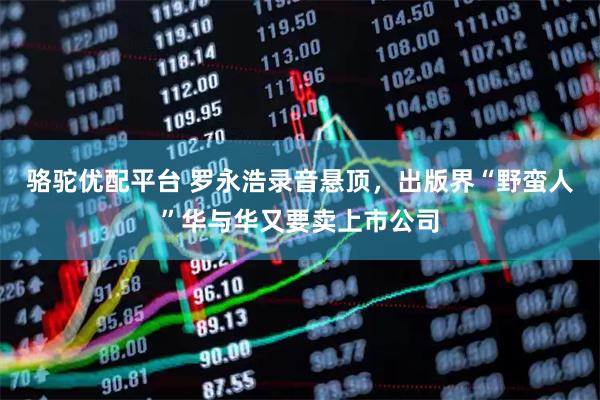 骆驼优配平台 罗永浩录音悬顶，出版界“野蛮人”华与华又要卖上市公司