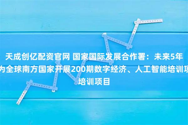 天成创亿配资官网 国家国际发展合作署：未来5年将为全球南方国家开展200期数字经济、人工智能培训项目