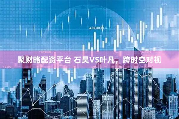 聚财略配资平台 石昊VS叶凡，跨时空对视