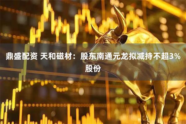 鼎盛配资 天和磁材：股东南通元龙拟减持不超3%股份