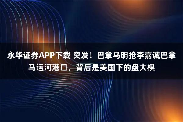 永华证券APP下载 突发！巴拿马明抢李嘉诚巴拿马运河港口，背后是美国下的盘大棋