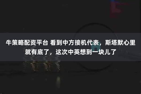 牛策略配资平台 看到中方接机代表，斯塔默心里就有底了，这次中英想到一块儿了