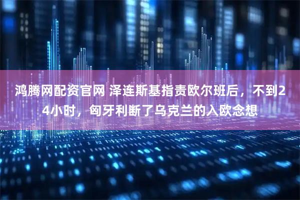 鸿腾网配资官网 泽连斯基指责欧尔班后，不到24小时，匈牙利断了乌克兰的入欧念想