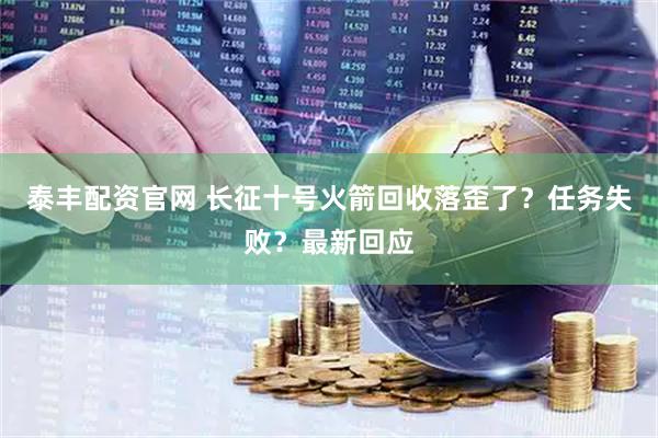 泰丰配资官网 长征十号火箭回收落歪了？任务失败？最新回应