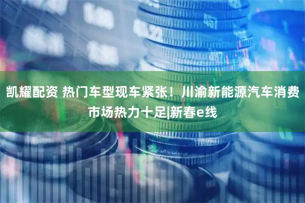 凯耀配资 热门车型现车紧张！川渝新能源汽车消费市场热力十足|新春e线