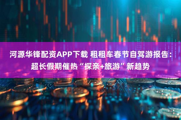 河源华锋配资APP下载 租租车春节自驾游报告：超长假期催热“探亲+旅游”新趋势