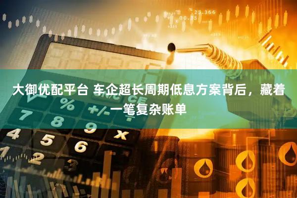 大御优配平台 车企超长周期低息方案背后，藏着一笔复杂账单