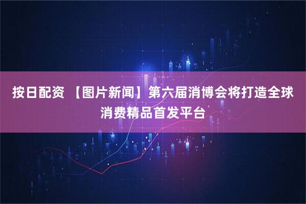 按日配资 【图片新闻】第六届消博会将打造全球消费精品首发平台