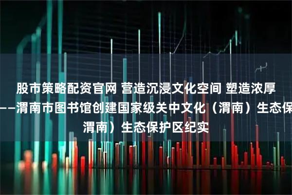 股市策略配资官网 营造沉浸文化空间 塑造浓厚保护氛围——渭南市图书馆创建国家级关中文化（渭南）生态保护区纪实