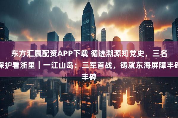 东方汇赢配资APP下载 循迹溯源知党史，三名保护看浙里｜一江山岛：三军首战，铸就东海屏障丰碑