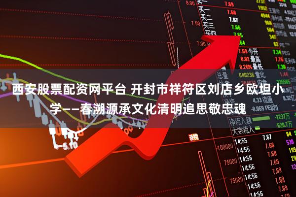 西安股票配资网平台 开封市祥符区刘店乡欧坦小学——春溯源承文化清明追思敬忠魂