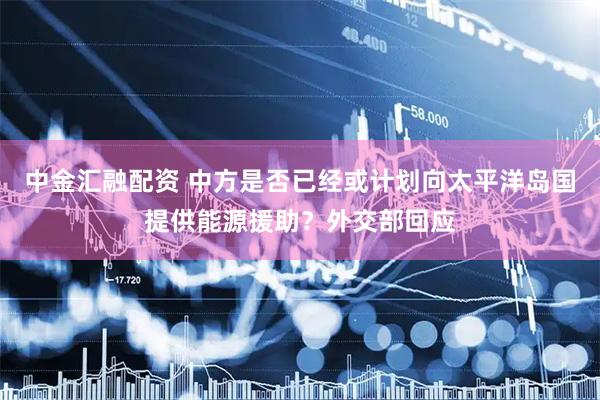 中金汇融配资 中方是否已经或计划向太平洋岛国提供能源援助？外交部回应