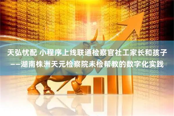 天弘忧配 小程序上线联通检察官社工家长和孩子——湖南株洲天元检察院未检帮教的数字化实践