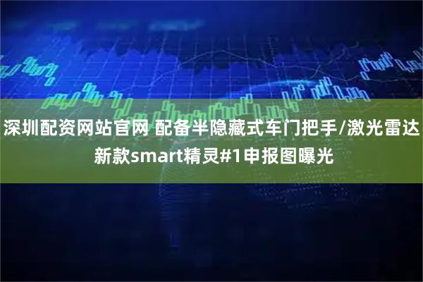深圳配资网站官网 配备半隐藏式车门把手/激光雷达 新款smart精灵#1申报图曝光